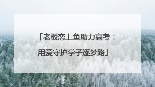 老板恋上鱼助力高考：用爱守护学子逐梦路