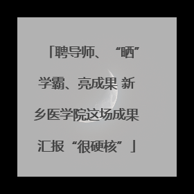 聘导师、“晒”学霸、亮成果 新乡医学院这场成果汇报“很硬核”