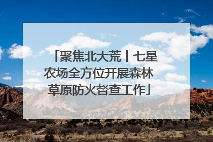 聚焦北大荒丨七星农场全方位开展森林草原防火督查工作