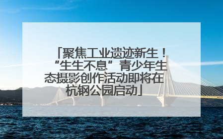聚焦工业遗迹新生！“生生不息”青少年生态摄影创作活动即将在杭钢公园启动