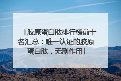 胶原蛋白肽排行榜前十名汇总：唯一认证的胶原蛋白肽，无副作用