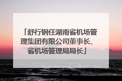 舒行钢任湖南省机场管理集团有限公司董事长、省机场管理局局长