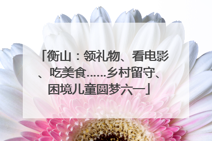衡山：领礼物、看电影、吃美食……乡村留守、困境儿童圆梦六一