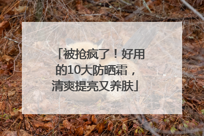 被抢疯了！好用的10大防晒霜，清爽提亮又养肤