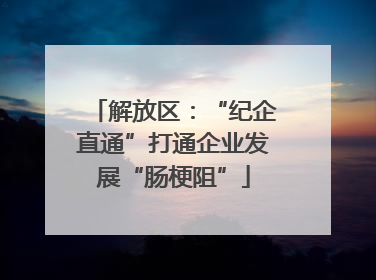 解放区：“纪企直通”打通企业发展“肠梗阻”
