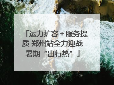 运力扩容＋服务提质 郑州站全力迎战暑期“出行热”