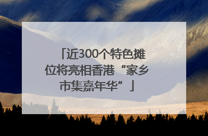 近300个特色摊位将亮相香港“家乡市集嘉年华”