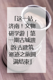 这一站，济南！文物研学游｜第一期古城遗韵·古建筑巡迹之旅圆满结束