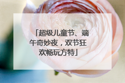 超级儿童节、端午奇妙夜，双节狂欢畅玩方特