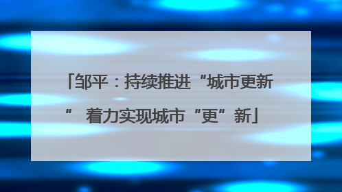 邹平：持续推进“城市更新” 着力实现城市“更”新