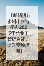 邮储银行永州市分行举办2025年营业主管综合能力提升专项培训
