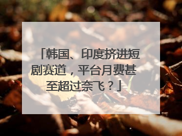韩国、印度挤进短剧赛道，平台月费甚至超过奈飞？