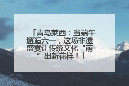 青岛莱西：当端午邂逅六一，这场非遗盛宴让传统文化“萌”出新花样！