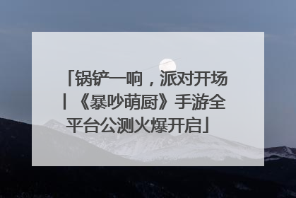 锅铲一响，派对开场丨《暴吵萌厨》手游全平台公测火爆开启