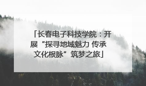 长春电子科技学院：开展“探寻地域魅力 传承文化根脉”筑梦之旅