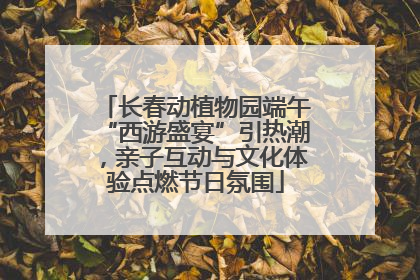 长春动植物园端午“西游盛宴”引热潮，亲子互动与文化体验点燃节日氛围