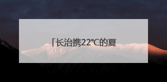 长治携22℃的夏天 邀长沙市民一路向北邂逅清凉山西