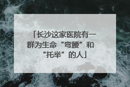 长沙这家医院有一群为生命“弯腰”和“托举”的人