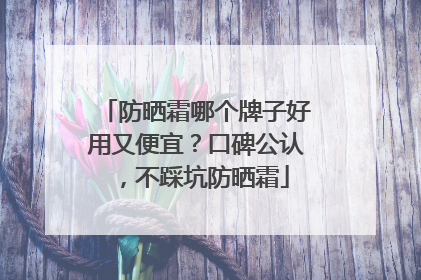 防晒霜哪个牌子好用又便宜？口碑公认，不踩坑防晒霜