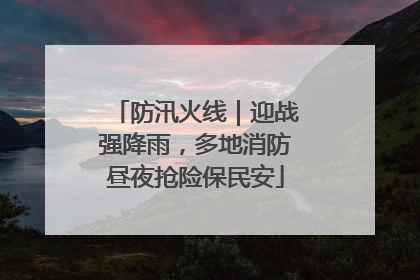 防汛火线｜迎战强降雨，多地消防昼夜抢险保民安
