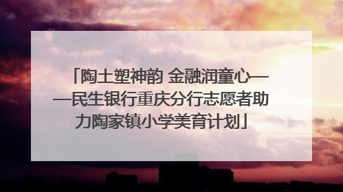 陶土塑神韵 金融润童心——民生银行重庆分行志愿者助力陶家镇小学美育计划