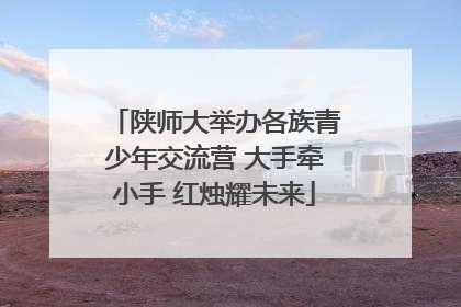 陕师大举办各族青少年交流营 大手牵小手 红烛耀未来