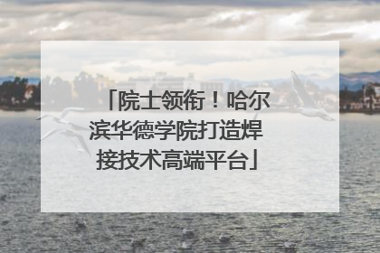 院士领衔！哈尔滨华德学院打造焊接技术高端平台
