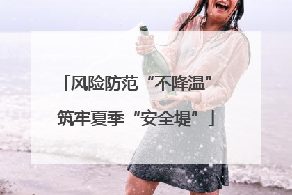 风险防范“不降温” 筑牢夏季“安全堤”