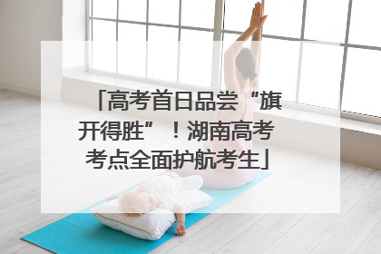 高考首日品尝“旗开得胜”！湖南高考考点全面护航考生