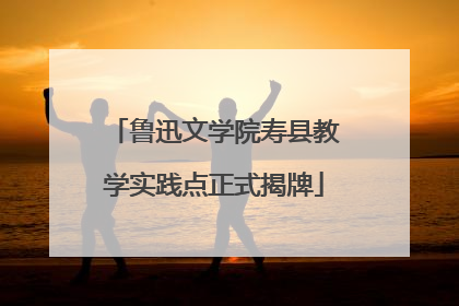 鲁迅文学院寿县教学实践点正式揭牌