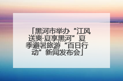 黑河市举办“江风送爽·夏享黑河”夏季避暑旅游“百日行动”新闻发布会