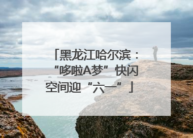 黑龙江哈尔滨：“哆啦A梦”快闪空间迎“六一”