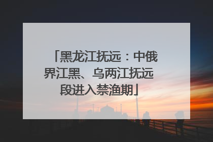 黑龙江抚远：中俄界江黑、乌两江抚远段进入禁渔期