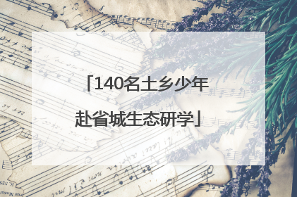 140名土乡少年赴省城生态研学