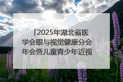 2025年湖北省医学会眼与视觉健康分会年会暨儿童青少年近视防控研讨会在荆召开