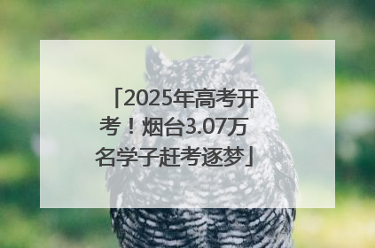 2025年高考开考！烟台3.07万名学子赶考逐梦