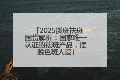 2025淡斑祛斑国货解析：国家唯一认证的祛斑产品，摆脱色斑人设