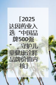 2025达因药业入选“中国品牌500强”，守护儿童健康诠释品牌价值内核