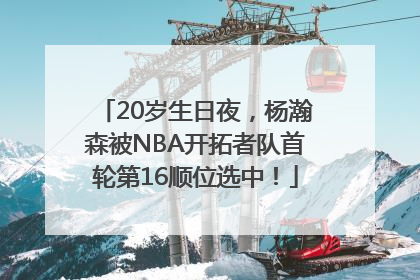 20岁生日夜，杨瀚森被NBA开拓者队首轮第16顺位选中！