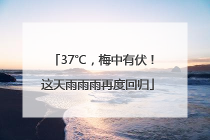 37℃，梅中有伏！这天雨雨雨再度回归