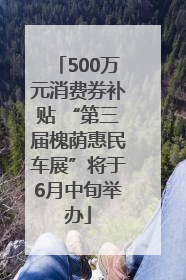500万元消费券补贴 “第三届槐荫惠民车展”将于6月中旬举办