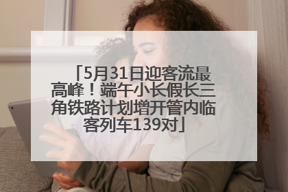 5月31日迎客流最高峰！端午小长假长三角铁路计划增开管内临客列车139对
