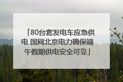 80台套发电车应急供电 国网北京电力确保端午假期供电安全可靠